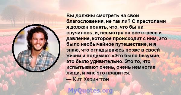 Вы должны смотреть на свои благословения, не так ли? С престолами я должен понять, что, что бы ни случилось, и, несмотря на все стресс и давление, которое происходит с ним, это было необычайное путешествие, и я знаю,