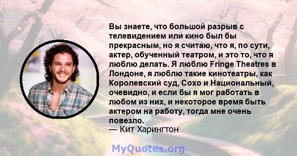 Вы знаете, что большой разрыв с телевидением или кино был бы прекрасным, но я считаю, что я, по сути, актер, обученный театром, и это то, что я люблю делать. Я люблю Fringe Theatres в Лондоне, я люблю такие кинотеатры,