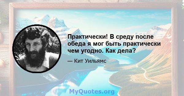 Практически! В среду после обеда я мог быть практически чем угодно. Как дела?