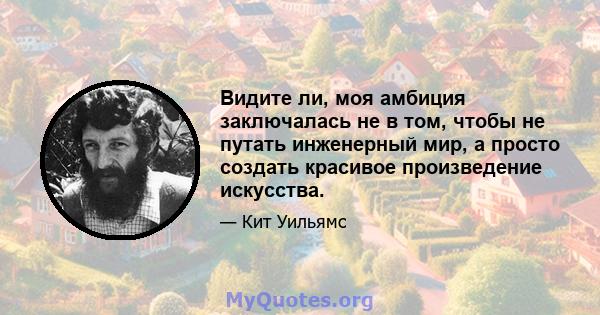 Видите ли, моя амбиция заключалась не в том, чтобы не путать инженерный мир, а просто создать красивое произведение искусства.