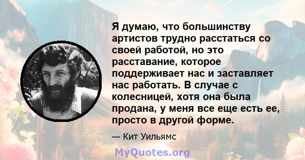 Я думаю, что большинству артистов трудно расстаться со своей работой, но это расставание, которое поддерживает нас и заставляет нас работать. В случае с колесницей, хотя она была продана, у меня все еще есть ее, просто