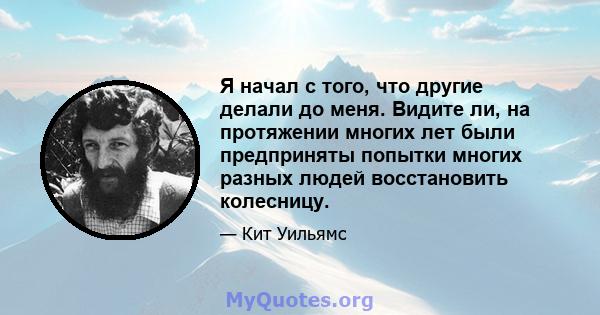 Я начал с того, что другие делали до меня. Видите ли, на протяжении многих лет были предприняты попытки многих разных людей восстановить колесницу.