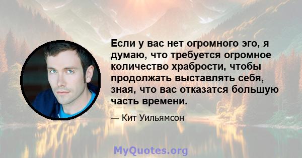 Если у вас нет огромного эго, я думаю, что требуется огромное количество храбрости, чтобы продолжать выставлять себя, зная, что вас отказатся большую часть времени.