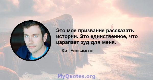 Это мое призвание рассказать истории. Это единственное, что царапает зуд для меня.