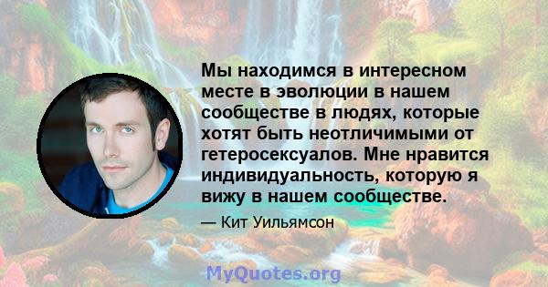 Мы находимся в интересном месте в эволюции в нашем сообществе в людях, которые хотят быть неотличимыми от гетеросексуалов. Мне нравится индивидуальность, которую я вижу в нашем сообществе.