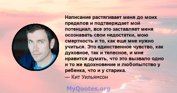 Написание растягивает меня до моих пределов и подтверждает мой потенциал, все это заставляет меня осознавать свои недостатки, мою смертность и то, как еще мне нужно учиться. Это единственное чувство, как духовное, так и 