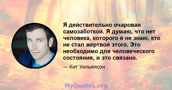 Я действительно очарован самозаботкой. Я думаю, что нет человека, которого я не знаю, кто не стал жертвой этого. Это необходимо для человеческого состояния, и это связано.