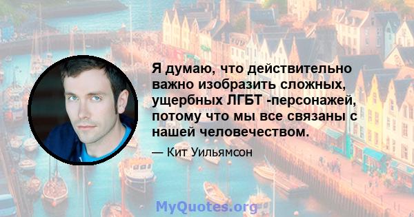 Я думаю, что действительно важно изобразить сложных, ущербных ЛГБТ -персонажей, потому что мы все связаны с нашей человечеством.