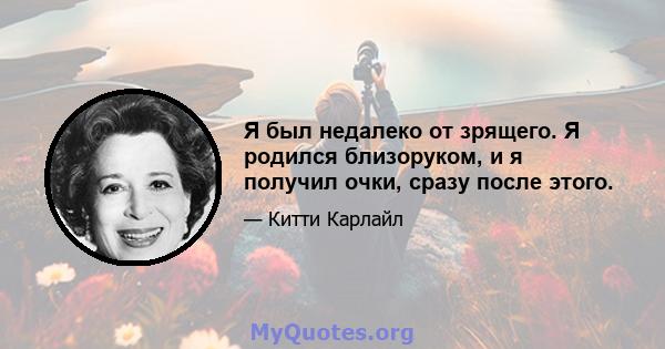 Я был недалеко от зрящего. Я родился близоруком, и я получил очки, сразу после этого.