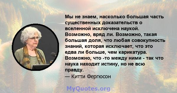 Мы не знаем, насколько большая часть существенных доказательств о вселенной исключена наукой. Возможно, вряд ли. Возможно, такая большая доля, что любая совокупность знаний, которая исключает, что это едва ли больше,