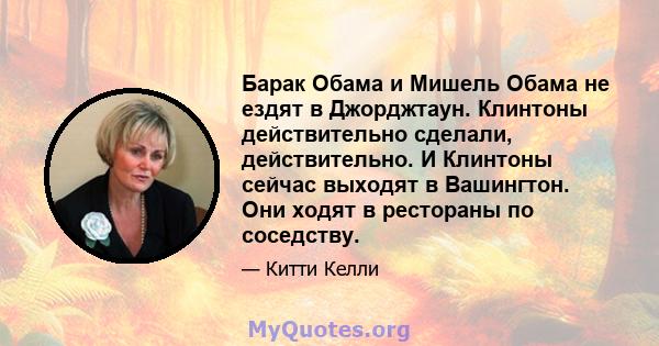 Барак Обама и Мишель Обама не ездят в Джорджтаун. Клинтоны действительно сделали, действительно. И Клинтоны сейчас выходят в Вашингтон. Они ходят в рестораны по соседству.