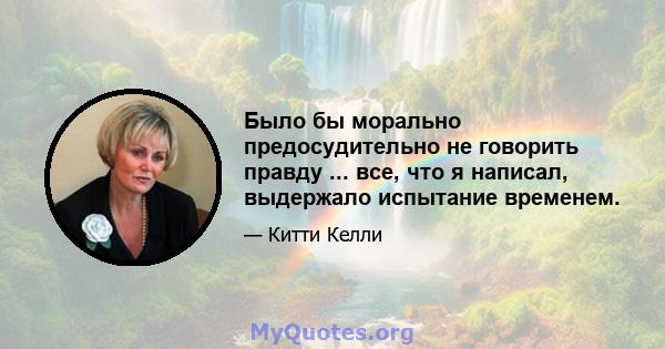 Было бы морально предосудительно не говорить правду ... все, что я написал, выдержало испытание временем.