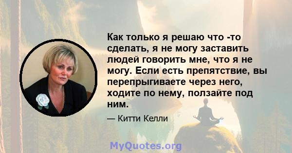 Как только я решаю что -то сделать, я не могу заставить людей говорить мне, что я не могу. Если есть препятствие, вы перепрыгиваете через него, ходите по нему, ползайте под ним.