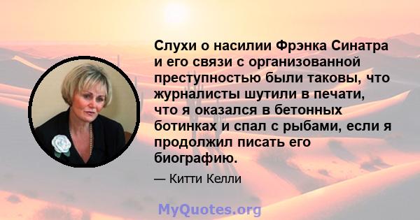 Слухи о насилии Фрэнка Синатра и его связи с организованной преступностью были таковы, что журналисты шутили в печати, что я оказался в бетонных ботинках и спал с рыбами, если я продолжил писать его биографию.