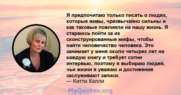 Я предпочитаю только писать о людях, которые живы, чрезвычайно сильны и как таковые повлияли на нашу жизнь. Я стараюсь пойти за их сконструированные мифы, чтобы найти человечество человека. Это занимает у меня около