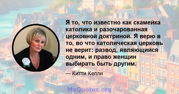 Я то, что известно как скамейка католика и разочарованная церковной доктриной. Я верю в то, во что католическая церковь не верит: развод, являющийся одним, и право женщин выбирать быть другим.