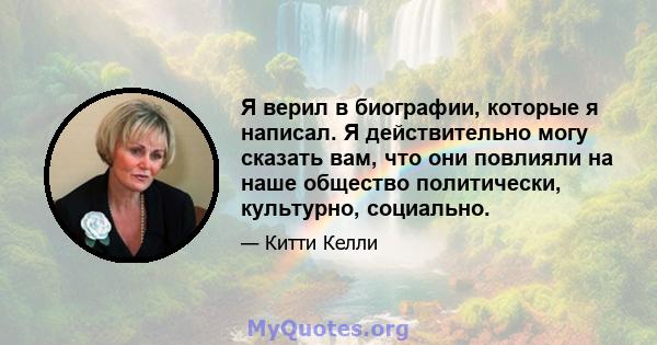 Я верил в биографии, которые я написал. Я действительно могу сказать вам, что они повлияли на наше общество политически, культурно, социально.