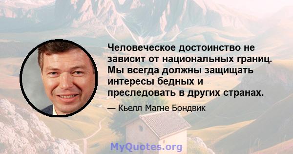 Человеческое достоинство не зависит от национальных границ. Мы всегда должны защищать интересы бедных и преследовать в других странах.