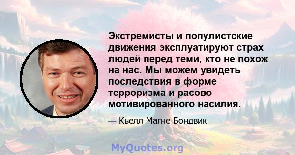 Экстремисты и популистские движения эксплуатируют страх людей перед теми, кто не похож на нас. Мы можем увидеть последствия в форме терроризма и расово мотивированного насилия.