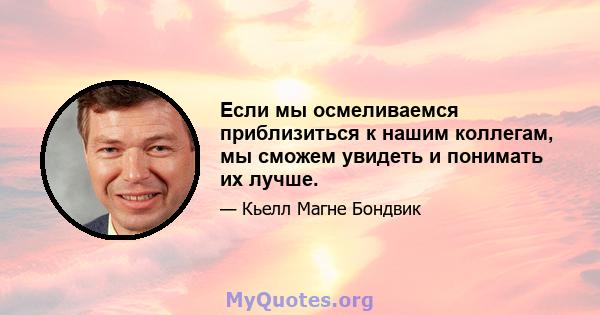 Если мы осмеливаемся приблизиться к нашим коллегам, мы сможем увидеть и понимать их лучше.