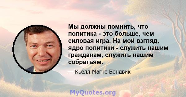 Мы должны помнить, что политика - это больше, чем силовая игра. На мой взгляд, ядро ​​политики - служить нашим гражданам, служить нашим собратьям.