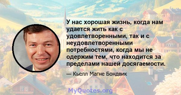 У нас хорошая жизнь, когда нам удается жить как с удовлетворенными, так и с неудовлетворенными потребностями, когда мы не одержим тем, что находится за пределами нашей досягаемости.