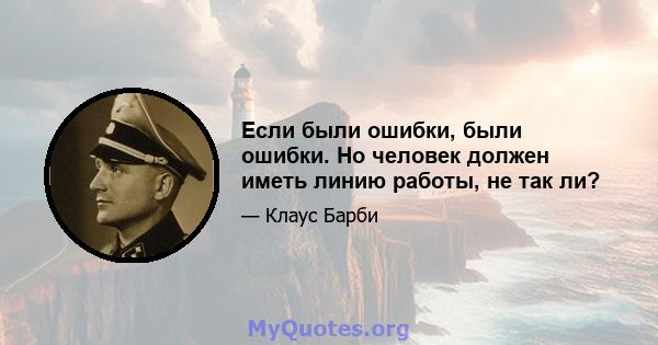 Если были ошибки, были ошибки. Но человек должен иметь линию работы, не так ли?