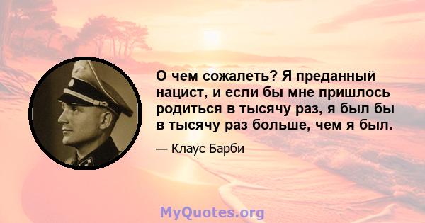 О чем сожалеть? Я преданный нацист, и если бы мне пришлось родиться в тысячу раз, я был бы в тысячу раз больше, чем я был.