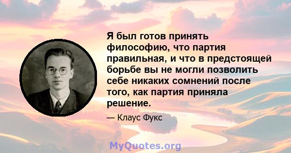 Я был готов принять философию, что партия правильная, и что в предстоящей борьбе вы не могли позволить себе никаких сомнений после того, как партия приняла решение.