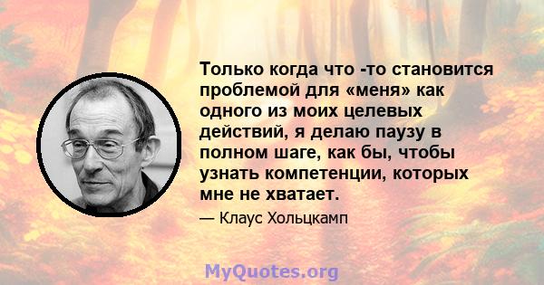 Только когда что -то становится проблемой для «меня» как одного из моих целевых действий, я делаю паузу в полном шаге, как бы, чтобы узнать компетенции, которых мне не хватает.