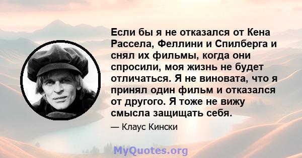 Если бы я не отказался от Кена Рассела, Феллини и Спилберга и снял их фильмы, когда они спросили, моя жизнь не будет отличаться. Я не виновата, что я принял один фильм и отказался от другого. Я тоже не вижу смысла