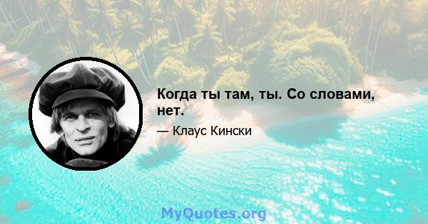 Когда ты там, ты. Со словами, нет.