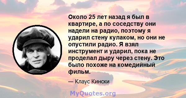 Около 25 лет назад я был в квартире, а по соседству они надели на радио, поэтому я ударил стену кулаком, но они не опустили радио. Я взял инструмент и ударил, пока не проделал дыру через стену. Это было похоже на