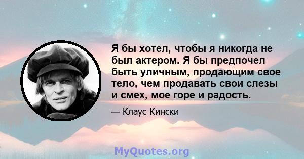 Я бы хотел, чтобы я никогда не был актером. Я бы предпочел быть уличным, продающим свое тело, чем продавать свои слезы и смех, мое горе и радость.