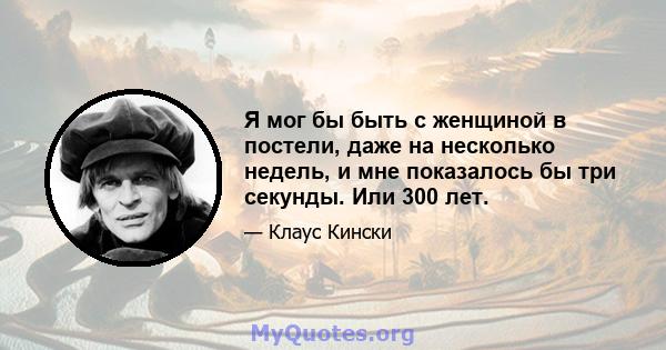 Я мог бы быть с женщиной в постели, даже на несколько недель, и мне показалось бы три секунды. Или 300 лет.