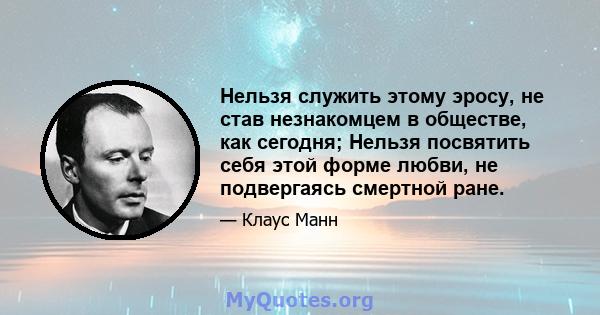 Нельзя служить этому эросу, не став незнакомцем в обществе, как сегодня; Нельзя посвятить себя этой форме любви, не подвергаясь смертной ране.