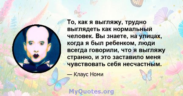 То, как я выгляжу, трудно выглядеть как нормальный человек. Вы знаете, на улицах, когда я был ребенком, люди всегда говорили, что я выгляжу странно, и это заставило меня чувствовать себя несчастным.