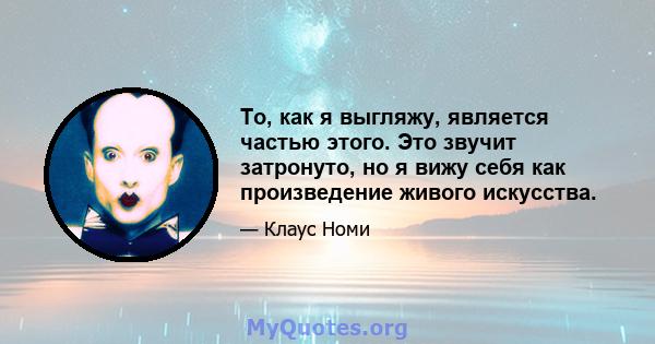 То, как я выгляжу, является частью этого. Это звучит затронуто, но я вижу себя как произведение живого искусства.