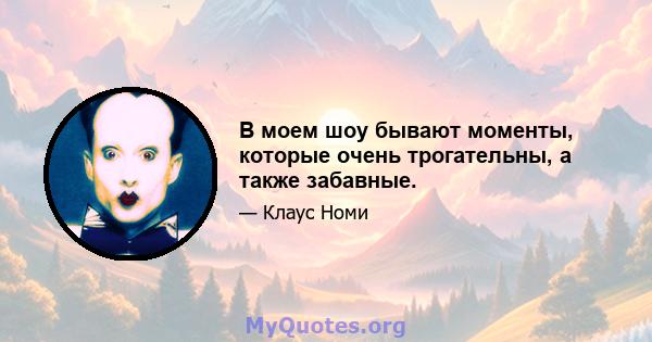 В моем шоу бывают моменты, которые очень трогательны, а также забавные.