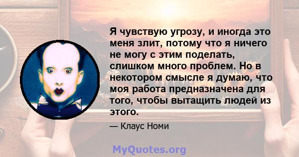 Я чувствую угрозу, и иногда это меня злит, потому что я ничего не могу с этим поделать, слишком много проблем. Но в некотором смысле я думаю, что моя работа предназначена для того, чтобы вытащить людей из этого.