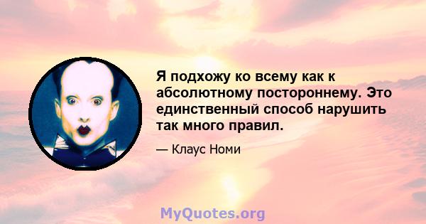 Я подхожу ко всему как к абсолютному постороннему. Это единственный способ нарушить так много правил.