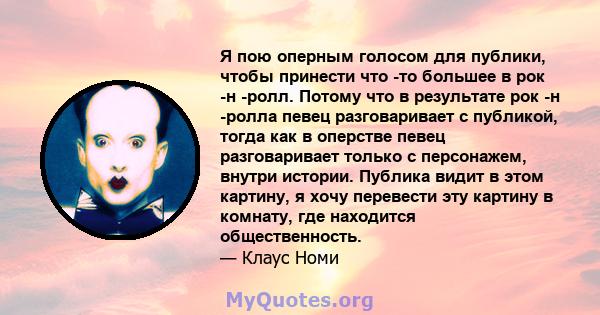 Я пою оперным голосом для публики, чтобы принести что -то большее в рок -н -ролл. Потому что в результате рок -н -ролла певец разговаривает с публикой, тогда как в оперстве певец разговаривает только с персонажем,