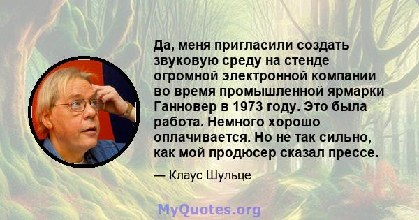 Да, меня пригласили создать звуковую среду на стенде огромной электронной компании во время промышленной ярмарки Ганновер в 1973 году. Это была работа. Немного хорошо оплачивается. Но не так сильно, как мой продюсер