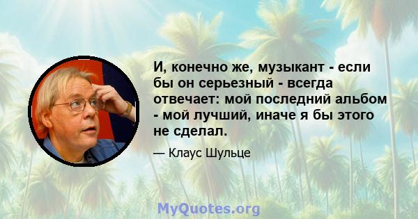 И, конечно же, музыкант - если бы он серьезный - всегда отвечает: мой последний альбом - мой лучший, иначе я бы этого не сделал.