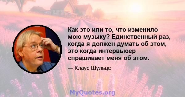 Как это или то, что изменило мою музыку? Единственный раз, когда я должен думать об этом, это когда интервьюер спрашивает меня об этом.