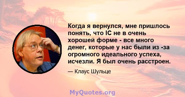 Когда я вернулся, мне пришлось понять, что IC не в очень хорошей форме - все много денег, которые у нас были из -за огромного идеального успеха, исчезли. Я был очень расстроен.