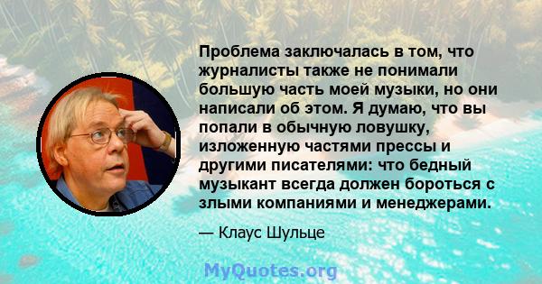 Проблема заключалась в том, что журналисты также не понимали большую часть моей музыки, но они написали об этом. Я думаю, что вы попали в обычную ловушку, изложенную частями прессы и другими писателями: что бедный