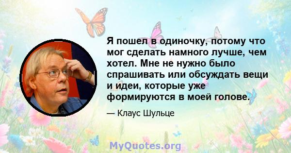 Я пошел в одиночку, потому что мог сделать намного лучше, чем хотел. Мне не нужно было спрашивать или обсуждать вещи и идеи, которые уже формируются в моей голове.