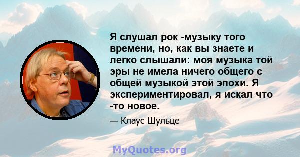 Я слушал рок -музыку того времени, но, как вы знаете и легко слышали: моя музыка той эры не имела ничего общего с общей музыкой этой эпохи. Я экспериментировал, я искал что -то новое.