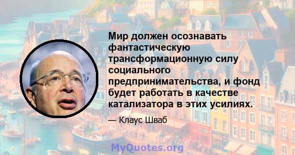 Мир должен осознавать фантастическую трансформационную силу социального предпринимательства, и фонд будет работать в качестве катализатора в этих усилиях.